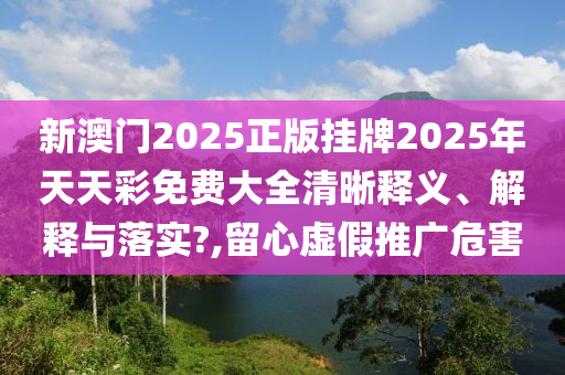 新澳门2025正版挂牌2025年天天彩免费大全清晰释义、解释与落实?,留心虚假推广危害