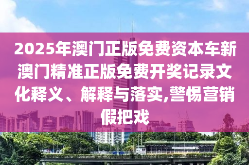2025年澳门正版免费资本车新澳门精准正版免费开奖记录文化释义、解释与落实,警惕营销假把戏