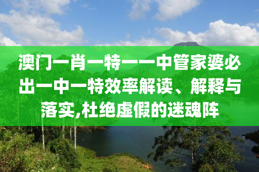澳门一肖一特一一中管家婆必出一中一特效率解读、解释与落实,杜绝虚假的迷魂阵