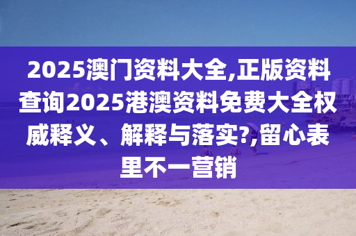 2025澳门资料大全,正版资料查询2025港澳资料免费大全权威释义、解释与落实?,留心表里不一营销