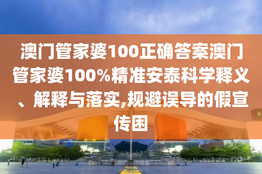 澳门管家婆100正确答案澳门管家婆100%精准安泰科学释义、解释与落实,规避误导的假宣传困
