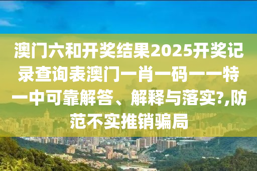 澳门六和开奖结果2025开奖记录查询表澳门一肖一码一一特一中可靠解答、解释与落实?,防范不实推销骗局