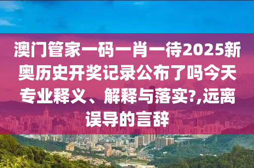 澳门管家一码一肖一待2025新奥历史开奖记录公布了吗今天专业释义、解释与落实?,远离误导的言辞