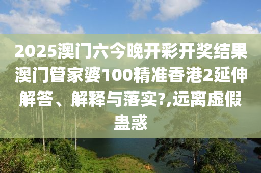 2025澳门六今晚开彩开奖结果澳门管家婆100精准香港2延伸解答、解释与落实?,远离虚假蛊惑