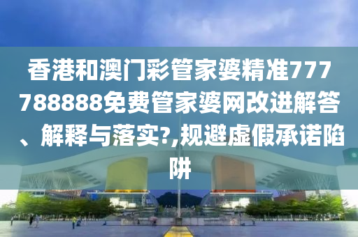 香港和澳门彩管家婆精准777788888免费管家婆网改进解答、解释与落实?,规避虚假承诺陷阱
