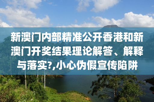 新澳门内部精准公开香港和新澳门开奖结果理论解答、解释与落实?,小心伪假宣传陷阱