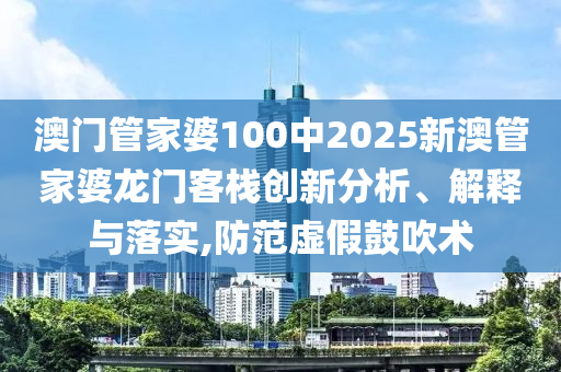 澳门管家婆100中2025新澳管家婆龙门客栈创新分析、解释与落实,防范虚假鼓吹术
