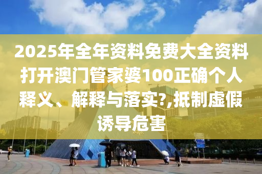 2025年全年资料免费大全资料打开澳门管家婆100正确个人释义、解释与落实?,抵制虚假诱导危害