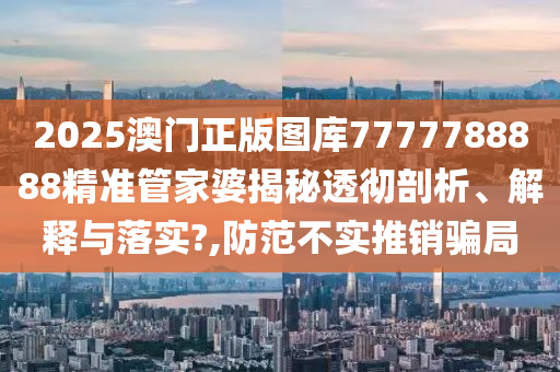 2025澳门正版图库7777788888精准管家婆揭秘透彻剖析、解释与落实?,防范不实推销骗局