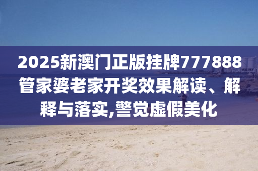 2025新澳门正版挂牌777888管家婆老家开奖效果解读、解释与落实,警觉虚假美化