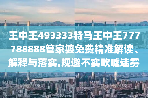 王中王493333特马王中王777788888管家婆免费精准解读、解释与落实,规避不实吹嘘迷雾