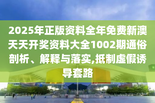 2025年正版资料全年免费新澳天天开奖资料大全1002期通俗剖析、解释与落实,抵制虚假诱导套路