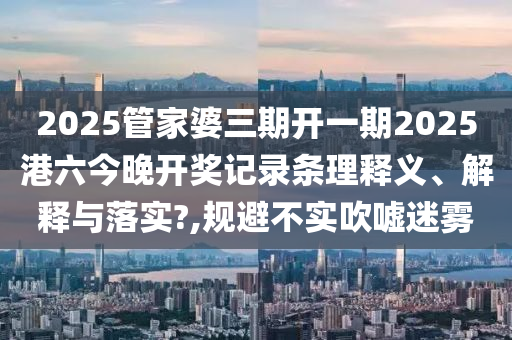 2025管家婆三期开一期2025港六今晚开奖记录条理释义、解释与落实?,规避不实吹嘘迷雾