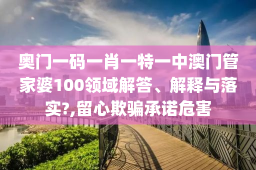 奥门一码一肖一特一中澳门管家婆100领域解答、解释与落实?,留心欺骗承诺危害