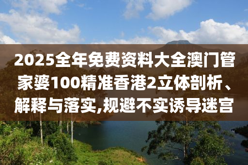 2025全年免费资料大全澳门管家婆100精准香港2立体剖析、解释与落实,规避不实诱导迷宫