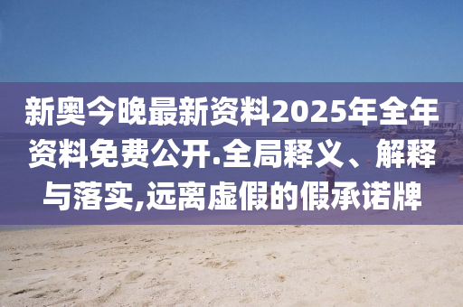 新奥今晚最新资料2025年全年资料免费公开.全局释义、解释与落实,远离虚假的假承诺牌