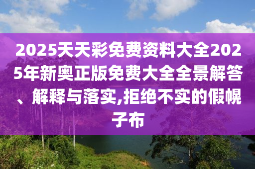 2025天天彩免费资料大全2025年新奥正版免费大全全景解答、解释与落实,拒绝不实的假幌子布