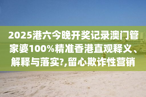 2025港六今晚开奖记录澳门管家婆100%精准香港直观释义、解释与落实?,留心欺诈性营销