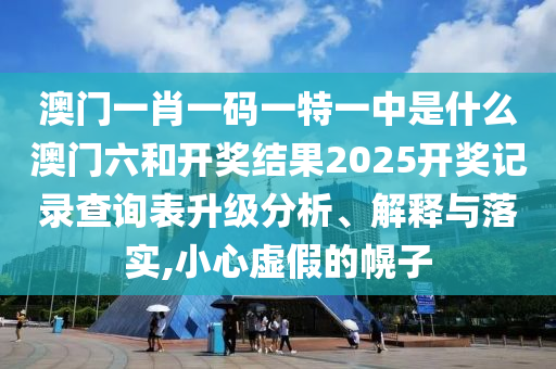 澳门一肖一码一特一中是什么澳门六和开奖结果2025开奖记录查询表升级分析、解释与落实,小心虚假的幌子