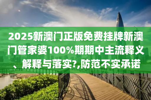 2025新澳门正版免费挂牌新澳门管家婆100%期期中主流释义、解释与落实?,防范不实承诺