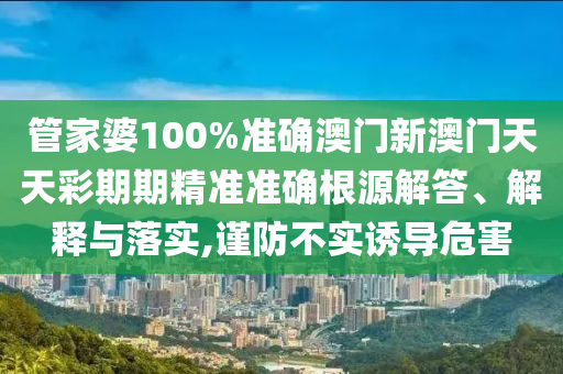 管家婆100%准确澳门新澳门天天彩期期精准准确根源解答、解释与落实,谨防不实诱导危害