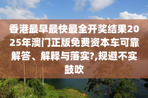 香港最早最快最全开奖结果2025年澳门正版免费资本车可靠解答、解释与落实?,规避不实鼓吹
