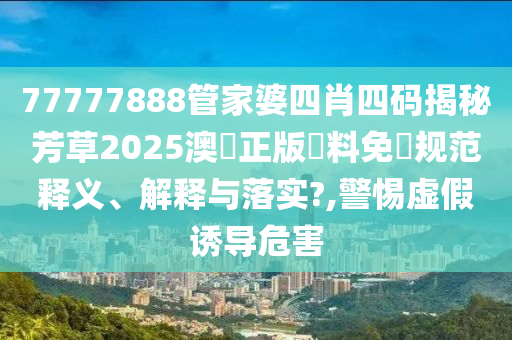 77777888管家婆四肖四码揭秘芳草2025澳門正版資料免費规范释义、解释与落实?,警惕虚假诱导危害