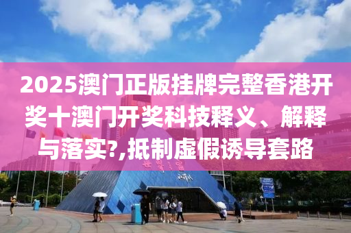 2025澳门正版挂牌完整香港开奖十澳门开奖科技释义、解释与落实?,抵制虚假诱导套路