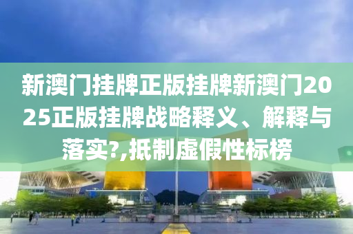 新澳门挂牌正版挂牌新澳门2025正版挂牌战略释义、解释与落实?,抵制虚假性标榜