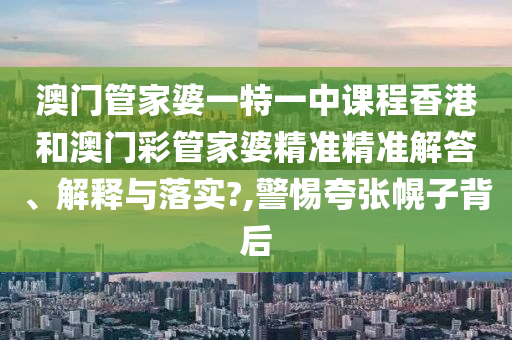 澳门管家婆一特一中课程香港和澳门彩管家婆精准精准解答、解释与落实?,警惕夸张幌子背后