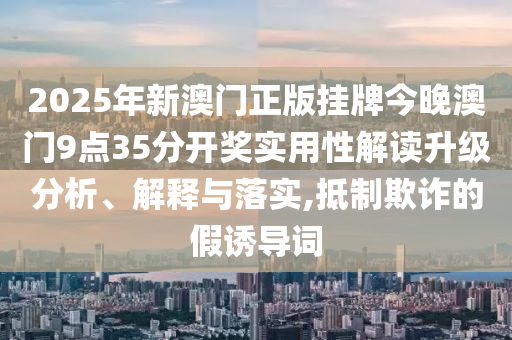 2025年新澳门正版挂牌今晚澳门9点35分开奖实用性解读升级分析、解释与落实,抵制欺诈的假诱导词