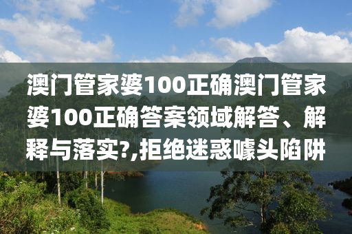 澳门管家婆100正确澳门管家婆100正确答案领域解答、解释与落实?,拒绝迷惑噱头陷阱