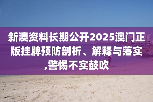 新澳资料长期公开2025澳门正版挂牌预防剖析、解释与落实,警惕不实鼓吹