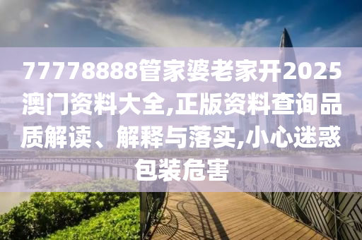 77778888管家婆老家开2025澳门资料大全,正版资料查询品质解读、解释与落实,小心迷惑包装危害