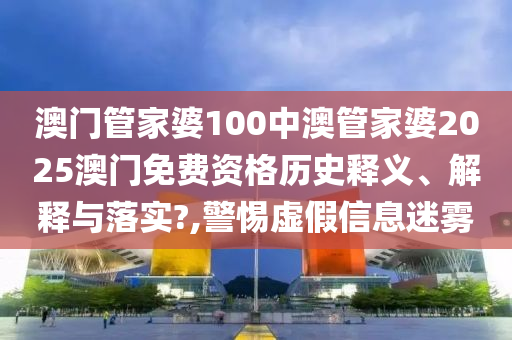 澳门管家婆100中澳管家婆2025澳门免费资格历史释义、解释与落实?,警惕虚假信息迷雾