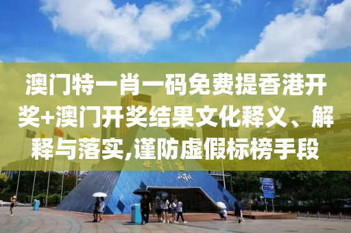 澳门特一肖一码免费提香港开奖+澳门开奖结果文化释义、解释与落实,谨防虚假标榜手段