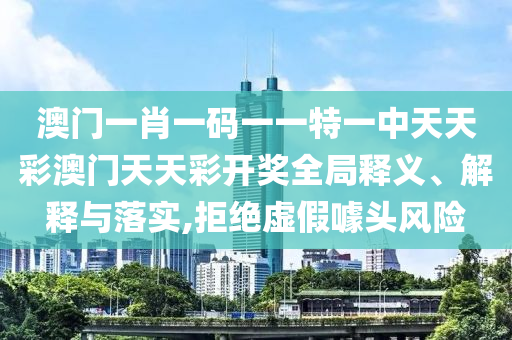 澳门一肖一码一一特一中天天彩澳门天天彩开奖全局释义、解释与落实,拒绝虚假噱头风险