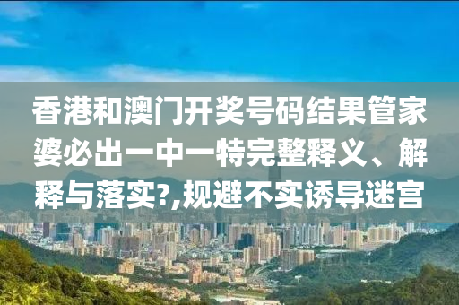 香港和澳门开奖号码结果管家婆必出一中一特完整释义、解释与落实?,规避不实诱导迷宫