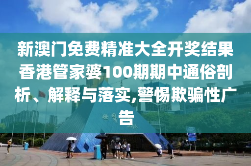 新澳门免费精准大全开奖结果香港管家婆100期期中通俗剖析、解释与落实,警惕欺骗性广告