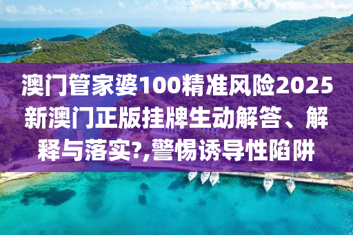 澳门管家婆100精准风险2025新澳门正版挂牌生动解答、解释与落实?,警惕诱导性陷阱