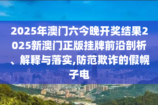 2025年澳门六今晚开奖结果2025新澳门正版挂牌前沿剖析、解释与落实,防范欺诈的假幌子电