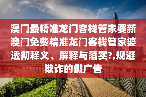 澳门最精准龙门客栈管家婆新澳门免费精准龙门客栈管家婆透彻释义、解释与落实?,规避欺诈的假广告