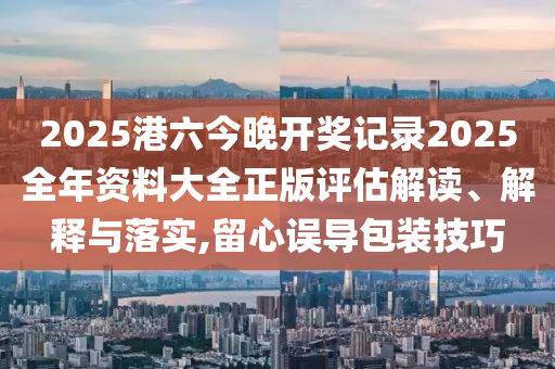 2025港六今晚开奖记录2025全年资料大全正版评估解读、解释与落实,留心误导包装技巧
