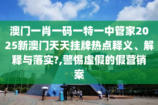 澳门一肖一码一特一中管家2025新澳门天天挂牌热点释义、解释与落实?,警惕虚假的假营销案