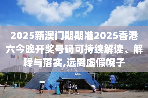 2025新澳门期期准2025香港六今晚开奖号码可持续解读、解释与落实,远离虚假幌子