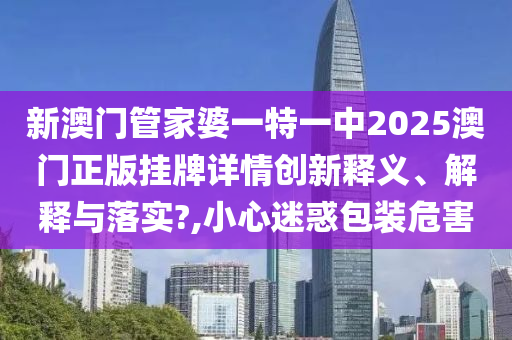 新澳门管家婆一特一中2025澳门正版挂牌详情创新释义、解释与落实?,小心迷惑包装危害