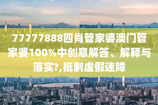 77777888四肖管家婆澳门管家婆100%中创意解答、解释与落实?,抵制虚假迷障
