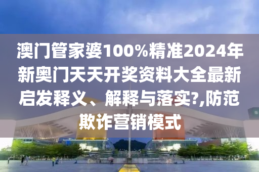 澳门管家婆100%精准2024年新奥门天天开奖资料大全最新启发释义、解释与落实?,防范欺诈营销模式