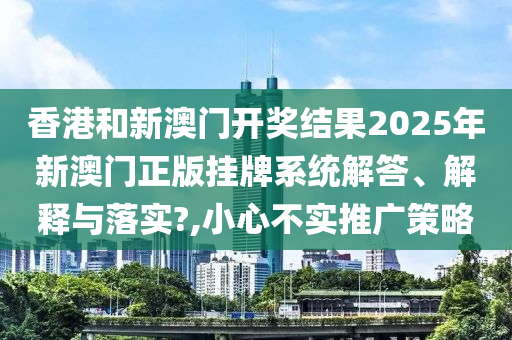 香港和新澳门开奖结果2025年新澳门正版挂牌系统解答、解释与落实?,小心不实推广策略