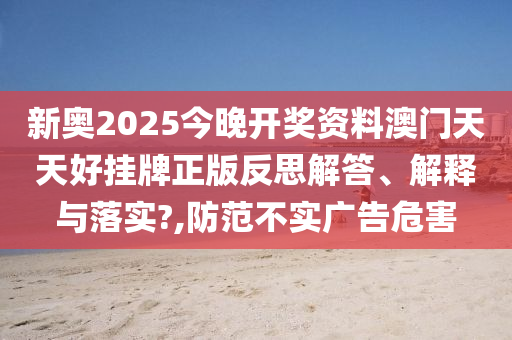 新奥2025今晚开奖资料澳门天天好挂牌正版反思解答、解释与落实?,防范不实广告危害